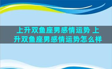 上升双鱼座男感情运势 上升双鱼座男感情运势怎么样